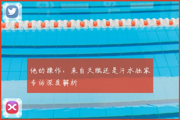 他的操作,来自天赋还是汗水独家专访深度解析