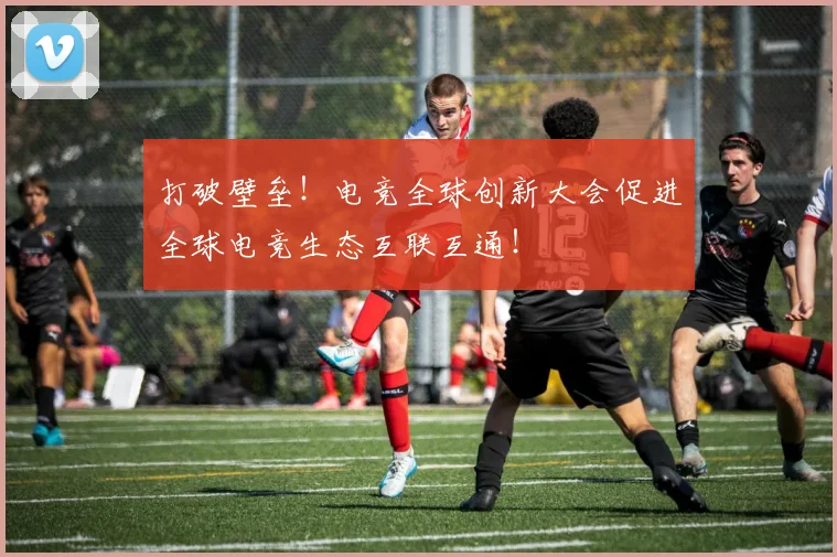 打破壁垒!电竞全球创新大会促进全球电竞生态互联互通!