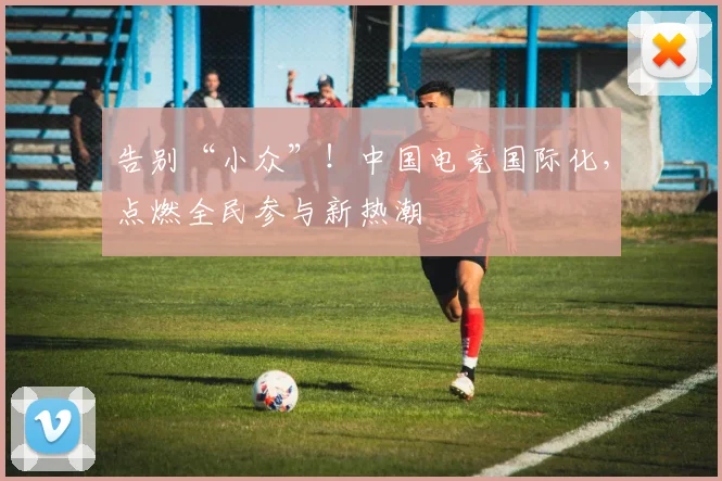 告别“小众”！中国电竞国际化，点燃全民参与新热潮