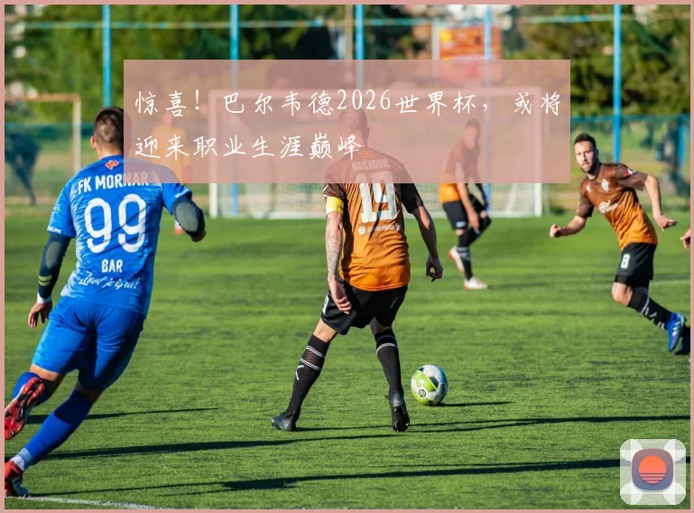 惊喜!巴尔韦德2026世界杯,或将迎来职业生涯巅峰