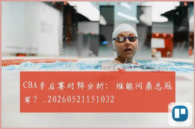 CBA季后赛对阵分析：谁能问鼎总冠军？_20260521151032